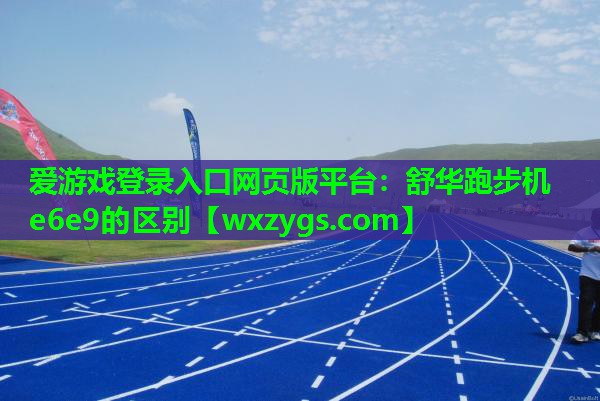 爱游戏登录入口网页版平台：舒华跑步机e6e9的区别