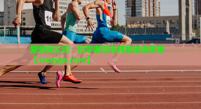 爱游戏公司：初学者羽毛球拍该选多重